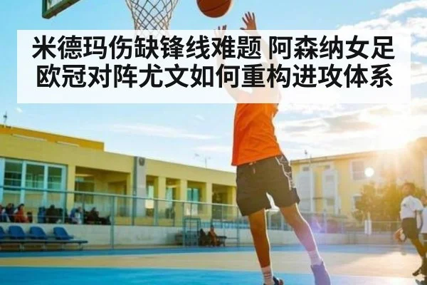 米德玛伤缺锋线难题 阿森纳女足欧冠对阵尤文如何重构进攻体系