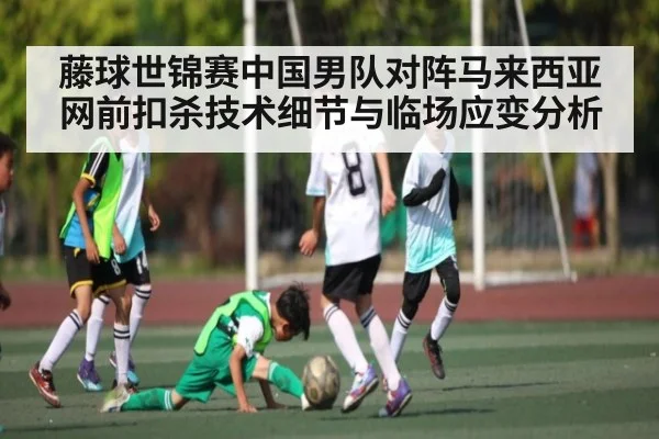 藤球世锦赛中国男队对阵马来西亚网前扣杀技术细节与临场应变分析