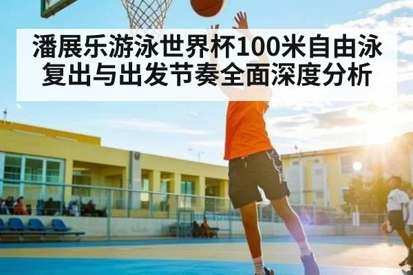 潘展乐游泳世界杯100米自由泳复出与出发节奏全面深度分析